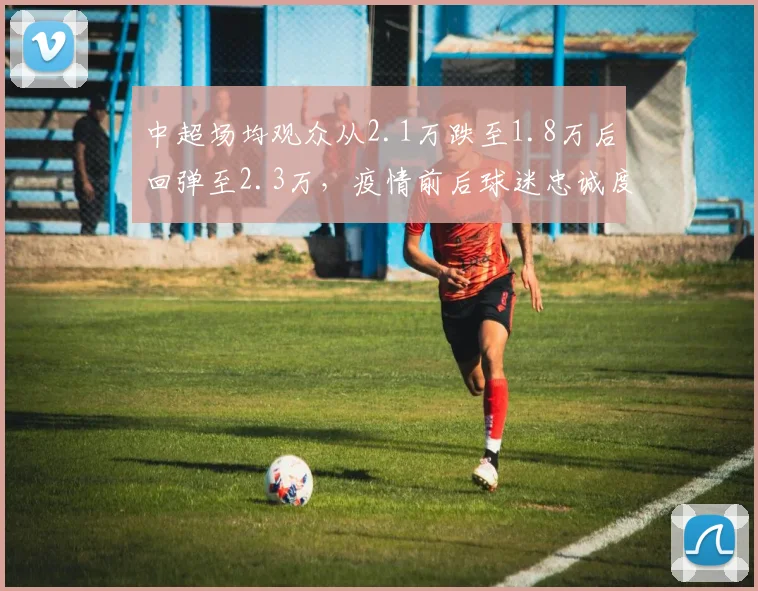 中超场均观众从2.1万跌至1.8万后回弹至2.3万，疫情前后球迷忠诚度对比分析