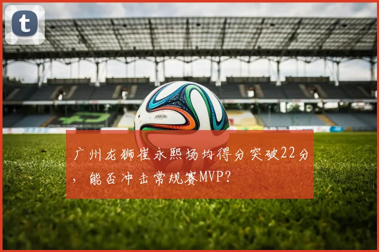 广州龙狮崔永熙场均得分突破22分，能否冲击常规赛MVP？