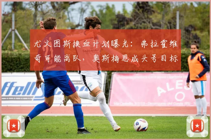 尤文图斯换血计划曝光：弗拉霍维奇可能离队，奥斯梅恩成头号目标