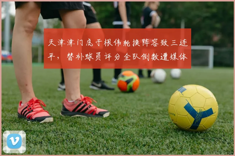天津津门虎于根伟轮换阵容致三连平，替补球员评分全队倒数遭媒体炮轰