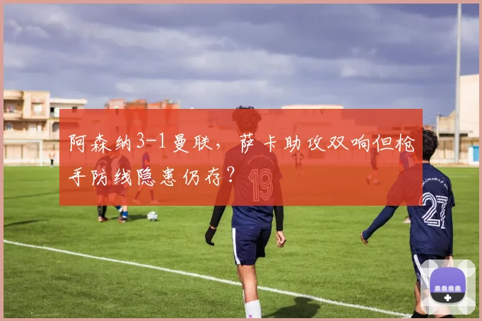 阿森纳3-1曼联，萨卡助攻双响但枪手防线隐患仍存？