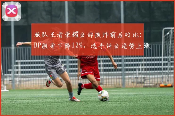 狼队王者荣耀分部换帅前后对比：BP胜率下降12%，选手评分逆势上涨