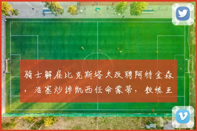 骑士解雇比克斯塔夫改聘阿特金森，活塞炒掉凯西任命蒙蒂，教练互换球队后战力对比